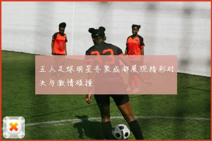 五人足球明星齐聚成都展现精彩对决与激情碰撞