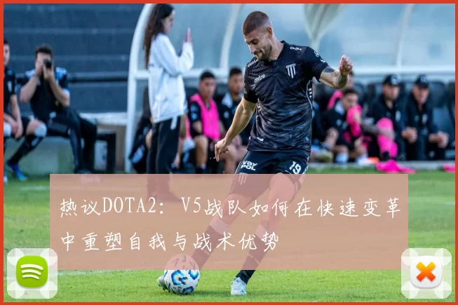 热议DOTA2：V5战队如何在快速变革中重塑自我与战术优势