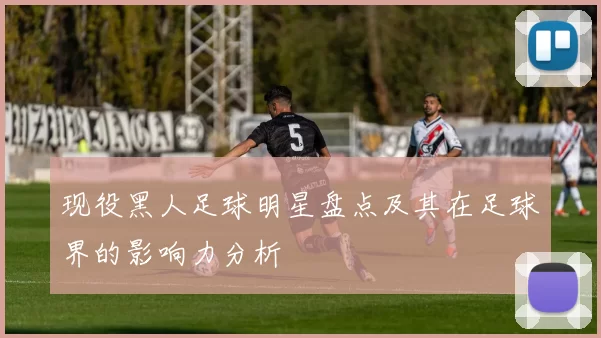 现役黑人足球明星盘点及其在足球界的影响力分析