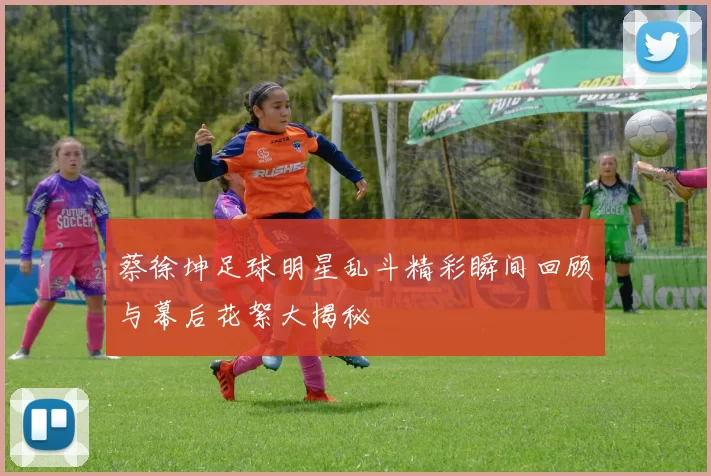 蔡徐坤足球明星乱斗精彩瞬间回顾与幕后花絮大揭秘