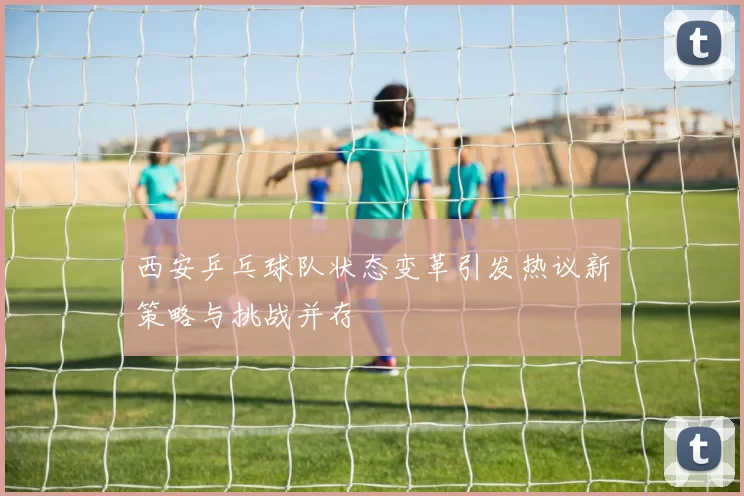 西安乒乓球队状态变革引发热议新策略与挑战并存