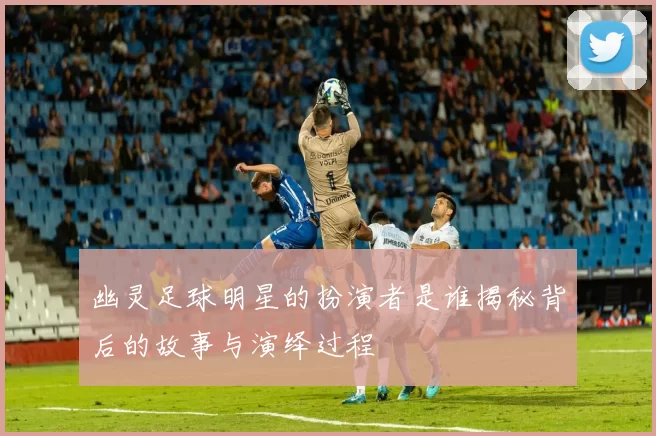 幽灵足球明星的扮演者是谁揭秘背后的故事与演绎过程