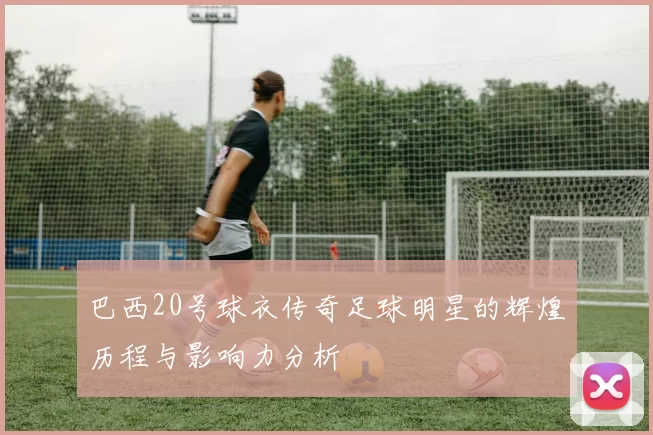 巴西20号球衣传奇足球明星的辉煌历程与影响力分析