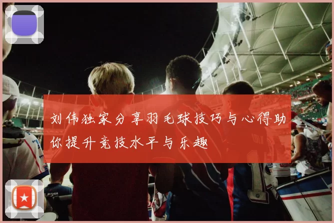 刘伟独家分享羽毛球技巧与心得助你提升竞技水平与乐趣
