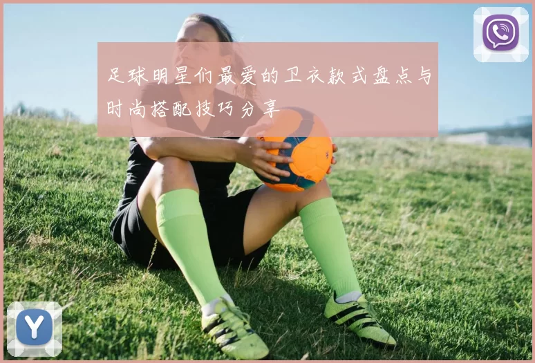 足球明星们最爱的卫衣款式盘点与时尚搭配技巧分享