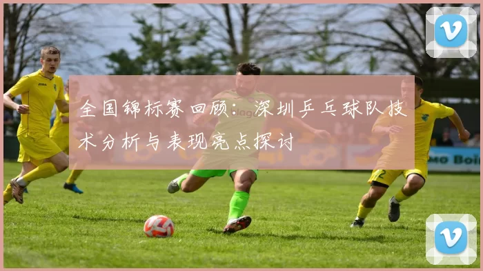 全国锦标赛回顾：深圳乒乓球队技术分析与表现亮点探讨