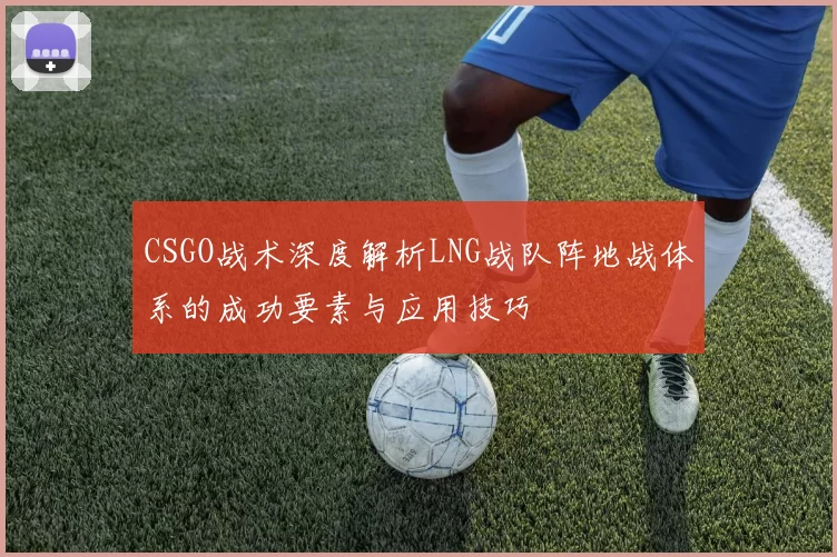 CSGO战术深度解析LNG战队阵地战体系的成功要素与应用技巧