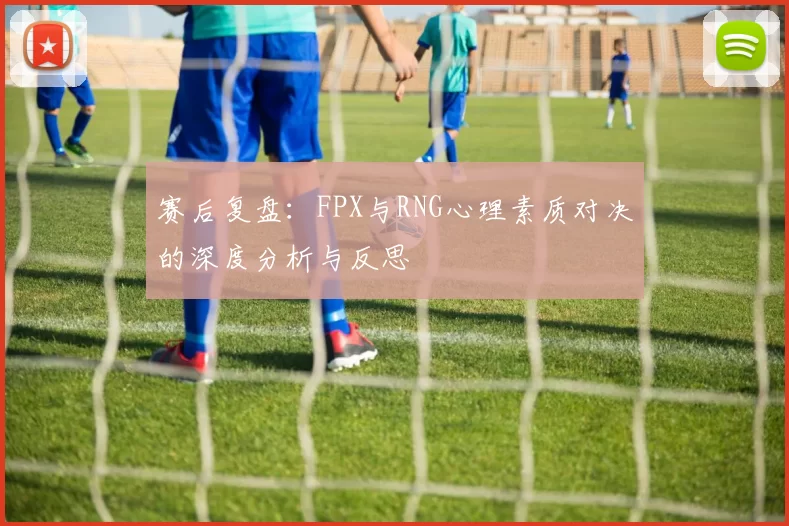 赛后复盘：FPX与RNG心理素质对决的深度分析与反思