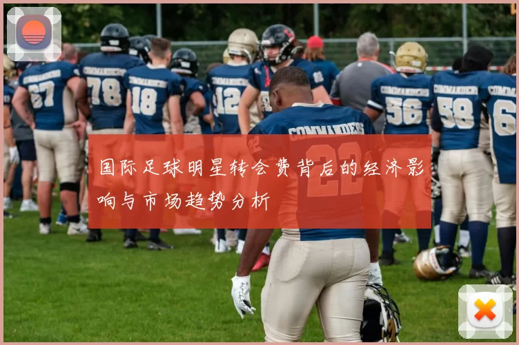 国际足球明星转会费背后的经济影响与市场趋势分析