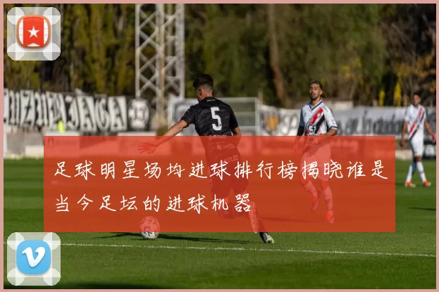 足球明星场均进球排行榜揭晓谁是当今足坛的进球机器