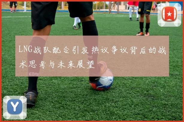 LNG战队配合引发热议争议背后的战术思考与未来展望