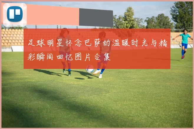 足球明星怀念巴萨的温暖时光与精彩瞬间回忆图片合集