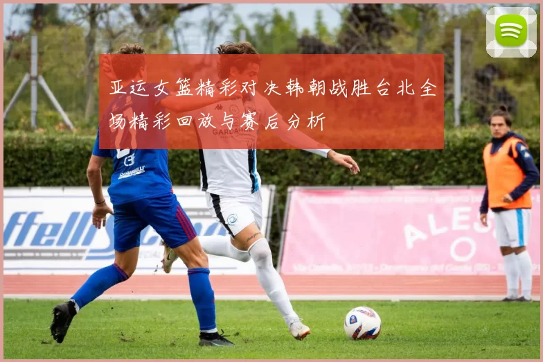 亚运女篮精彩对决韩朝战胜台北全场精彩回放与赛后分析