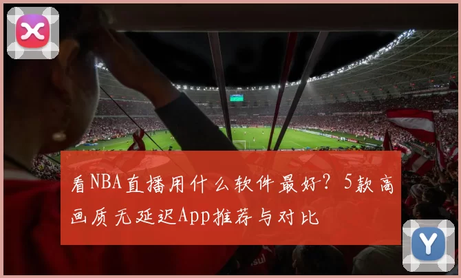 看NBA直播用什么软件最好？5款高画质无延迟App推荐与对比