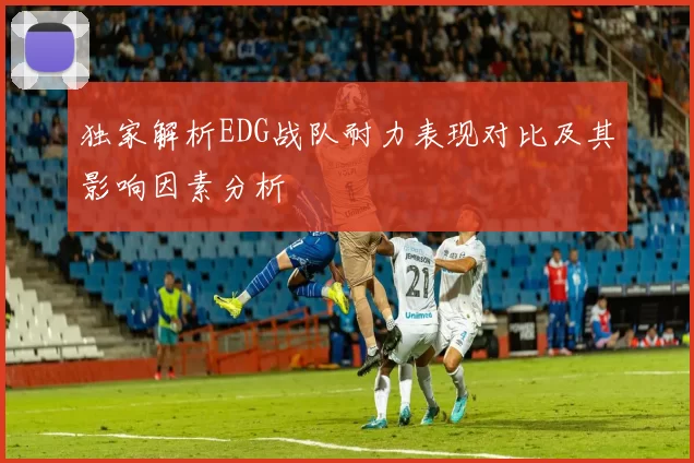 独家解析EDG战队耐力表现对比及其影响因素分析
