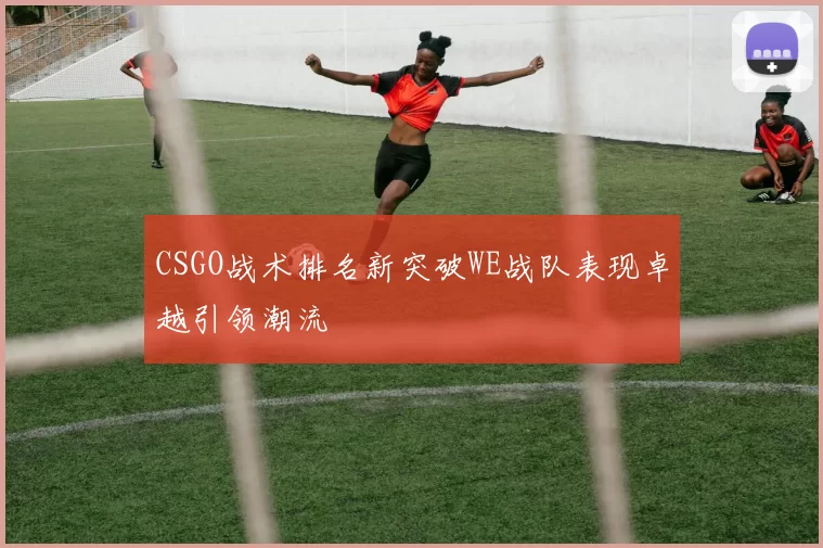 CSGO战术排名新突破WE战队表现卓越引领潮流
