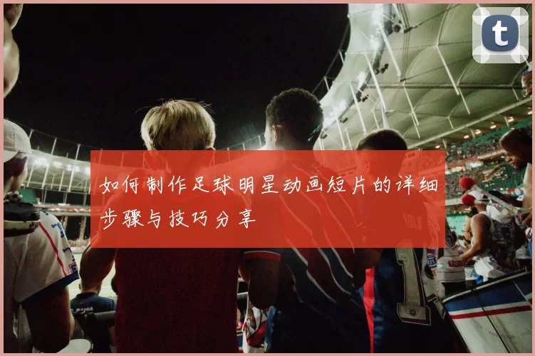 如何制作足球明星动画短片的详细步骤与技巧分享