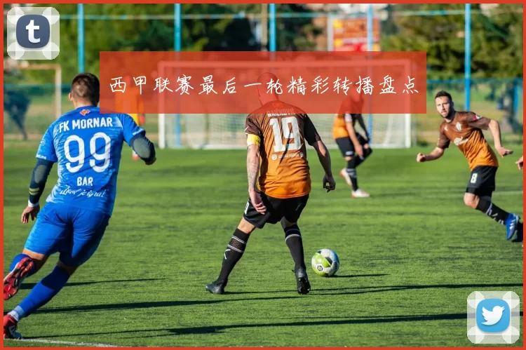西甲联赛最后一轮精彩转播盘点