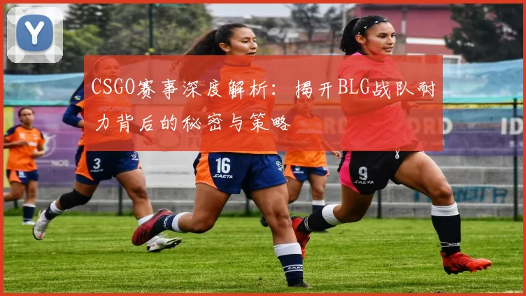 CSGO赛事深度解析：揭开BLG战队耐力背后的秘密与策略