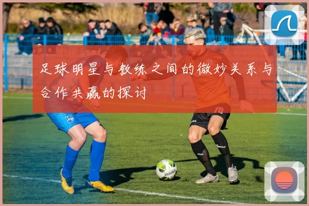 足球明星与教练之间的微妙关系与合作共赢的探讨