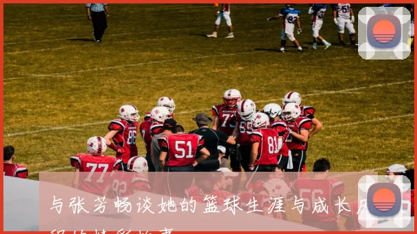 与张芳畅谈她的篮球生涯与成长历程的精彩故事